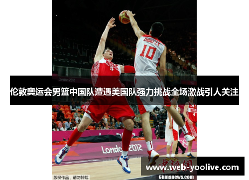 伦敦奥运会男篮中国队遭遇美国队强力挑战全场激战引人关注